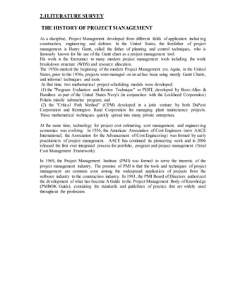 2.1LITERATURE SURVEY
THE HISTORY OF PROJECTMANAGEMENT
As a discipline, Project Management developed from different fields of application including
construction, engineering and defense. In the United States, the forefather of project
management is Henry Gantt, called the father of planning and control techniques, who is
famously known for his use of the Gantt chart as a project management tool.
His work is the forerunner to many modern project management tools including the work
breakdown structure (WBS) and resource allocation.
The 1950s marked the beginning of the modern Project Management era. Again, in the United
States, prior to the 1950s, projects were managed on an ad hoc basis using mostly Gantt Charts,
and informal techniques and tools.
At that time, two mathematical project scheduling models were developed:
(1) the "Program Evaluation and Review Technique" or PERT, developed by Booz-Allen &
Hamilton as part of the United States Navy's (in conjunction with the Lockheed Corporation)
Polaris missile submarine program; and
(2) the "Critical Path Method" (CPM) developed in a joint venture by both DuPont
Corporation and Remington Rand Corporation for managing plant maintenance projects.
These mathematical techniques quickly spread into many private enterprises.
At the same time, technology for project cost estimating, cost management, and engineering
economics was evolving. In 1956, the American Association of Cost Engineers (now AACE
International; the Association for the Advancement of Cost Engineering) was formed by early
practitioners of project management. AACE has continued its pioneering work and in 2006
released the first ever integrated process for portfolio, program and project management (Total
Cost Management Framework).
In 1969, the Project Management Institute (PMI) was formed to serve the interests of the
project management industry. The premise of PMI is that the tools and techniques of project
management are common even among the widespread application of projects from the
software industry to the construction industry. In 1981, the PMI Board of Directors authorized
the development of what has become A Guide to the Project Management Body of Knowledge
(PMBOK Guide), containing the standards and guidelines of practice that are widely used
throughout the profession.
 