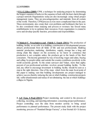 2.2.STUDIES
1.P.S, G.LRoy (2009) CPM, a technique for analyzing projects by determining
the longest sequenceoftasks (or the sequenceoftask with the least slack) through
a project network Organizations today are also increasingly using virtual project
management teams. They are procuringexpertise and materials from all corners
of the world. Therefore, CPM process is even more complicated than in the past.
These environments also create their own problems and bottleneck that have to
be also considered when studying and process or revenues has forced many
establishments to try to optimize their resources. Every organization is created to
serve and develop specific function, procedures and responsibilities.
2.Chinked C. Nwachukwu and Fidelis I. Emoh (2011) The production of
building facility as we refer it to building construction or developmental process
attracts professionals from all fields of life and non professionals. Building
material production, marketing, distribution, supply, storage has a long and
strong chain like impact on the economy as we know in commerce that
production is not complete unless the products get to the hands of the final
consumers. The income generated by way of receiving wages and salary, buying
and selling by people within and outside the country contributes positively to the
world economic growth. To the estate surveyor and Valuer, more than eighty
percent of our professional activities revolves around building facility. To this
end, any effort to encourage investment in building facility should be seen as a
step in the right direction. One of the steps which form the main focal point of
this paper is making sure that building developments are project managed to
achieve success thereby reducing the rate at which building constructionprojects
fail, suffer abandonment and reduce if not eliminating the rate at which buildings
collapse in Nigeria.
3. A.F Tom, S Paul (2013) Project monitoring and control is the process of
collecting, recording, and reporting information concerning project performance.
Project controlling uses the data from monitor activity to bring actual
performance to planned performance. The present study deals with the project
monitoring process of “Standard Design Factory”, a four Storied (G+3) factory
 