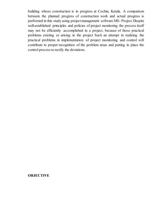 building whose construction is in progress at Cochin, Kerala. A comparison
between the planned progress of construction work and actual progress is
performed in this study using projectmanagement software MS- Project. Despite
well-established principles and policies of project monitoring the process itself
may not be efficiently accomplished in a project, because of those practical
problems existing or arising in the project Such an attempt in realizing the
practical problems in implementation of project monitoring and control will
contribute to proper recognition of the problem areas and putting in place the
control process to rectify the deviations.
OBJECTIVE
 