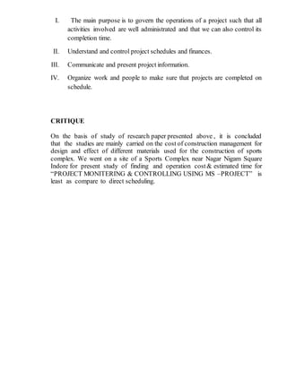 I. The main purpose is to govern the operations of a project such that all
activities involved are well administrated and that we can also control its
completion time.
II. Understand and control project schedules and finances.
III. Communicate and present project information.
IV. Organize work and people to make sure that projects are completed on
schedule.
CRITIQUE
On the basis of study of research paper presented above , it is concluded
that the studies are mainly carried on the cost of construction management for
design and effect of different materials used for the construction of sports
complex. We went on a site of a Sports Complex near Nagar Nigam Square
Indore for present study of finding and operation cost& estimated time for
“PROJECT MONITERING & CONTROLLING USING MS –PROJECT” is
least as compare to direct scheduling.
 