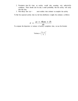 2. Pessimistic time (b) = time an activity would take assuming very unfavorable
conditions. There should also be only a small probability that the activity will really
take this long.
3. Most likely time (m) = most realistic time estimate to complete the activity
To find the expected activity time (t), the beta distribution weights the estimates as follows:
To compute the dispersion or variance of activity completion time, we use the formula:
6
4 bma
t


2
6
Variance 




 

ab
 
