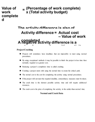 ProjectCrashing
 Projects will sometimes have deadlines that are impossible to meet using normal
procedures.
 By using exceptional methods it may be possible to finish the project in less time than
normally required at a greater cost.
 Reducing a project’s completion time is called crashing.
 Crashing a project starts with using the normal time to create the critical path.
 The normal cost is the cost for completing the activity using normal procedures.
 If the project will not meet the required deadline, extraordinary measures must be taken.
 The crash time is the shortest possible activity time and will require additional
resources.
 The crash cost is the price of completing the activity in the earlier-than-normal time.
Normal and Crash Data
The activity difference is also of
Activity difference = Actual cost
– Value of work
completed
A negative activity difference is a
cost underrun and a positive activity
Value of
work
complete
d
= (Percentage of work complete)
x (Total activity budget)
 