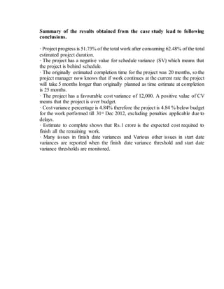 Summary of the results obtained from the case study lead to following
conclusions.
· Project progress is 51.73% of the total work after consuming 62.48% of the total
estimated project duration.
· The project has a negative value for schedule variance (SV) which means that
the project is behind schedule.
· The originally estimated completion time for the project was 20 months, so the
project manager now knows that if work continues at the current rate the project
will take 5 months longer than originally planned as time estimate at completion
is 25 months.
· The project has a favourable cost variance of 12,000. A positive value of CV
means that the project is over budget.
· Costvariance percentage is 4.84% therefore the project is 4.84 % below budget
for the work performed till 31st Dec 2012, excluding penalties applicable due to
delays.
· Estimate to complete shows that Rs.1 crore is the expected cost required to
finish all the remaining work.
· Many issues in finish date variances and Various other issues in start date
variances are reported when the finish date variance threshold and start date
variance thresholds are monitored.
 