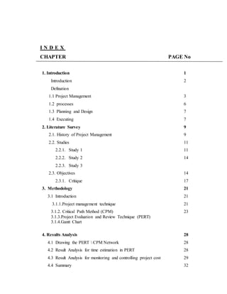I N D E X
CHAPTER PAGE No
1. Introduction 1
Introduction
Defination
2
1.1 Project Management 3
1.2 processes 6
1.3 Planning and Design 7
1.4 Executing 7
2. Literature Survey 9
2.1. History of Project Management 9
2.2. Studies 11
2.2.1. Study 1 11
2.2.2. Study 2
2.2.3. Study 3
14
2.3. Objectives 14
2.3.1. Critique 17
3. Methodology 21
3.1 Introduction 21
3.1.1.Project management technique 21
3.1.2. Critical Path Method (CPM)
3.1.3.Project Evaluation and Review Technique (PERT)
3.1.4.Gantt Chart
23
4. Results Analysis 28
4.1 Drawing the PERT  CPM Network 28
4.2 Result Analysis for time estimation in PERT 28
4.3 Result Analysis for monitoring and controlling project cost 29
4.4 Summary 32
 