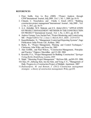REFERENCES
1. Peter Stelth, Guy Le Roy (2009) ,“Project Analysis through
CPM”International Journal ,July,2009 ,Vol. 1, No. 1, 2009, pp.10-51
2. Chinedu C. Nwachukwu and Fidelis I. Emoh (2011) “Building
construction project management”International Journal , July,2009 , Vol.
2, No. 1, 2011, pp. 56-75
3. A.A. Abdullah, M.N. Mukmin and Z.S. Abdul (2011) “APPLICATION
OF PROJECT MANAGEMENT METHODS IN THE CONSTRUCTION
OF PROJECT”International Journal , Vol. 1, No. 2, 2011, pp. 42-58
4. Andrew Fernans Tom, Sachin Paul ,”ProjectMonitoring and Controlusing
MS – Project”(2013) Vol. 2, Issue 3, March 2013 , ISSN : 2319-8753
5. KauraMohinder, N., “Management Controland Reporting Systems”, Sage
Publications India Private Ltd., Kolkata. 2002
6. Burke, R., “Project Management, Planning and Control Techniques.”
Chichester, John Wiley and Sons.Inc. 2003
7. Alan Griffith., and Paul Wilson., “Construction Management, Principles
and Practice.” Palgrave Macmillan. pp115-180. 2004
8. Koushki, P.A., “ProjectManagement for Building Construction.” Springer
Verlag Berlin Heidelberg, London.2005
9. Majid. “Mastering Project Management.” McGraw Hill., pp269-355. 2006
10.Chan, J.P., JuHyung Kim, Jae-Jun Kim, and Yong, C.Y., “Management of
Daily Progress in a Construction Project of Multiple Apartment. 2007
11.Radosavljevic, M. and Bennett, J. (2012) Construction management
strategies : a theory of construction management. Wiley, pp320.
 
