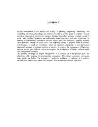 ABSTRACT
Project management is the process and activity of planning, organizing, motivating, and
controlling resources, procedures and protocols to achieve specific goals in scientific or daily
problems. A project is a temporary endeavor designed to produce a unique product, service or
result with a defined beginning and end (usually time-constrained, and often constrained by
funding or deliverables), undertaken to meet unique goals and objectives, typically to bring
about beneficial change or added value. The temporary nature of projects stands in contrast
with business as usual (or operations), which are repetitive, permanent, or semi-permanent
functional activities to produce products or services. In practice, the management of these two
systems is often quite different, and as such requires the development of distinct technical skills
and management strategies.
The primary challenge of project management is to achieve all of the project goals and
objectives while honoring the preconceived constraints. The primary constraints are scope,
time, quality and budget. The secondary — and more ambitious — challenge is to optimize
the allocation of necessary inputs and integrate them to meet pre-defined objectives.
 