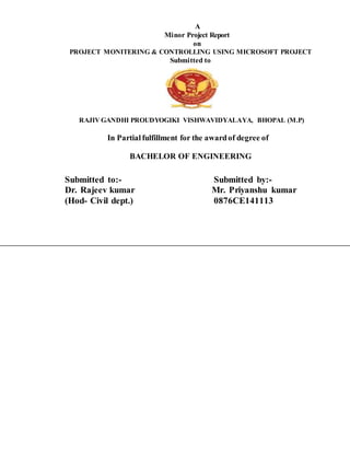 A
Minor Project Report
on
PROJECT MONITERING & CONTROLLING USING MICROSOFT PROJECT
Submitted to
RAJIV GANDHI PROUDYOGIKI VISHWAVIDYALAYA, BHOPAL (M.P)
In Partial fulfillment for the awardof degree of
BACHELOR OF ENGINEERING
Submitted to:- Submitted by:-
Dr. Rajeev kumar Mr. Priyanshu kumar
(Hod- Civil dept.) 0876CE141113
 