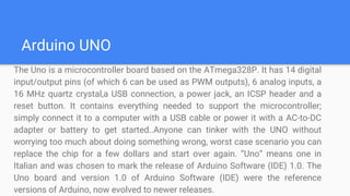 Arduino UNO
The Uno is a microcontroller board based on the ATmega328P. It has 14 digital
input/output pins (of which 6 can be used as PWM outputs), 6 analog inputs, a
16 MHz quartz crystal,a USB connection, a power jack, an ICSP header and a
reset button. It contains everything needed to support the microcontroller;
simply connect it to a computer with a USB cable or power it with a AC-to-DC
adapter or battery to get started..Anyone can tinker with the UNO without
worrying too much about doing something wrong, worst case scenario you can
replace the chip for a few dollars and start over again. ”Uno” means one in
Italian and was chosen to mark the release of Arduino Software (IDE) 1.0. The
Uno board and version 1.0 of Arduino Software (IDE) were the reference
versions of Arduino, now evolved to newer releases.
 