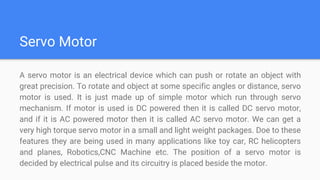 Servo Motor
A servo motor is an electrical device which can push or rotate an object with
great precision. To rotate and object at some specific angles or distance, servo
motor is used. It is just made up of simple motor which run through servo
mechanism. If motor is used is DC powered then it is called DC servo motor,
and if it is AC powered motor then it is called AC servo motor. We can get a
very high torque servo motor in a small and light weight packages. Doe to these
features they are being used in many applications like toy car, RC helicopters
and planes, Robotics,CNC Machine etc. The position of a servo motor is
decided by electrical pulse and its circuitry is placed beside the motor.
 