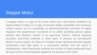 Stepper Motor
A stepper motor is a type of DC motor which has a full rotation divided in an
equal number of steps. It is a type of actuator highly compatible with numerical
control means, as it is essentially an electromechanical converter of digital
impulses into proportional movement of its shaft, providing precise speed,
position and direction control in an open-loop fashion, without requiring
encoders, end-of-line switches or other types of sensors as conventional
electric motors require. he steps of a stepper motor represent discrete angular
movements, that take place in a successive fashion and are equal in
displacement, when functioning correctly the number of steps performed must
be equal to the control impulses applied to the phases of the motor.
 