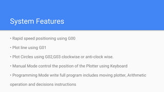 System Features
• Rapid speed positioning using G00
• Plot line using G01
• Plot Circles using G02,G03 clockwise or anti-clock wise.
• Manual Mode control the position of the Plotter using Keyboard
• Programming Mode write full program includes moving plotter, Arithmetic
operation and decisions instructions
 