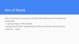 Aim of thesis
Aim of the thesis is to set up a 2D Mini CNC Machine for the following
constraints:
• A general idea of CNC Models.
• Generating GCODE. Integrating the diffrent softwares along with the
hardware. setup.
 