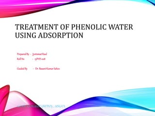 TREATMENT OF PHENOLIC WATER
USING ADSORPTION
PreparedBy - JyotismatRaul
RollNo - 15PHY-028
GuidedBy - Dr. Basant KumarSahoo
GOVT. COLLEGE (AUTO) , ANGUL
 