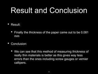 Result and Conclusion
• Result:
• Finally the thickness of the paper came out to be 0.081
mm
• Conclusion:
• We can see that this method of measuring thickness of
really thin materials is better as this gives way less
errors than the ones including screw gauges or vernier
callipers.
11
 