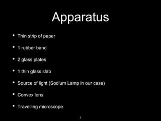 Apparatus
• Thin strip of paper
• 1 rubber band
• 2 glass plates
• 1 thin glass slab
• Source of light (Sodium Lamp in our case)
• Convex lens
• Travelling microscope
3
 