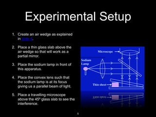 Experimental Setup
1. Create an air wedge as explained
in slide 4.
2. Place a thin glass slab above the
air wedge so that will work as a
partial mirror.
3. Place the sodium lamp in front of
this apparatus.
4. Place the convex lens such that
the sodium lamp is at its focus
giving us a parallel beam of light.
5. Place a travelling microscope
above the 45º glass slab to see the
interference.
5
 