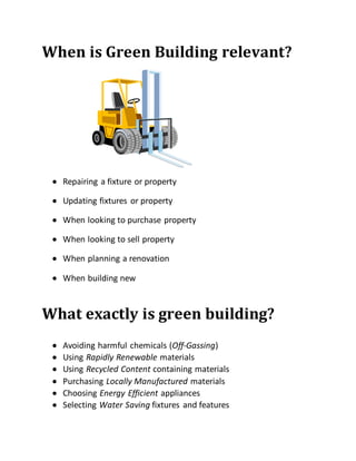 When is Green Building relevant?
 Repairing a fixture or property
 Updating fixtures or property
 When looking to purchase property
 When looking to sell property
 When planning a renovation
 When building new
What exactly is green building?

 Avoiding harmful chemicals (Off-Gassing)
 Using Rapidly Renewable materials
 Using Recycled Content containing materials
 Purchasing Locally Manufactured materials
 Choosing Energy Efficient appliances
 Selecting Water Saving fixtures and features
 