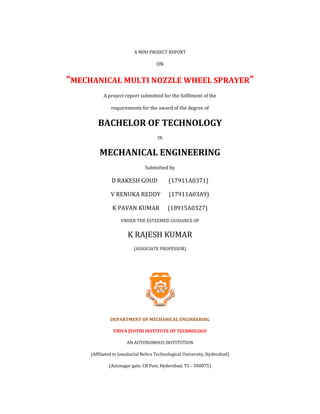 A MINI PROJECT REPORT
ON
“MECHANICAL MULTI NOZZLE WHEEL SPRAYER”
A project report submitted for the fulfilment of the
requirements for the award of the degree of
BACHELOR OF TECHNOLOGY
IN
MECHANICAL ENGINEERING
Submitted by
D RAKESH GOUD (17911A0371)
V RENUKA REDDY (17911A03A9)
K PAVAN KUMAR (18915A0327)
UNDER THE ESTEEMED GUIDANCE OF
K RAJESH KUMAR
(ASSOCIATE PROFESSOR)
DEPARTMENT OF MECHANICAL ENGINEERING
VIDYA JYOTHI INSTITUTE OF TECHNOLOGY
AN AUTONOMOUS INSTITUTION
(Affiliated to Jawaharlal Nehru Technological University, Hyderabad)
(Aziznagar gate, CB Post, Hyderabad, TS – 500075)
 