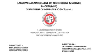 A MINOR PROJECT ON THE TOPIC
“PREDICTING HEART DISEASE WITH CLASSIFICATION
MACHINE LEARNING ALGORITHMS”
LAKSHMI NARAIN COLLEGE OF TECHNOLOGY & SCIENCE
BHOPAL(M.P.)
DEPARTMENT OF COMPUTER SCIENCE (AIML)
SUBMITTED TO :-
PROF. SHIWALI LATIYAR
ASSISTANT PROFESSOR
SUBMITTED BY :-
DHARITRI RAJ (0157AL211032)
HARSHITA SHARMA (0157AL211047)
B.TECH. II YEAR
 
