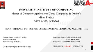1
An Overview
of Computing
&
Career
Planning
UNIVERSITY INSTITUTE OF COMPUTING
Master of Computer Applications Cloud Computing & Devop’s
Minor Project
20CAR-357/ SCR-363
HEART DISEASE DETECTION USING MACHINE LEARNING ALGORITHMS
Minor Project Presentation DISCOVER . LEARN . EMPOWER
Student Name: JASPREET KAUR
UID: 22MCC20166
Section/Group: 22MCD/2A
Supervisor Name: ANJUL BHARADWAJ
SUMIT KUSHWAHA
Designation: ASSISTANT PROFESSOR
 