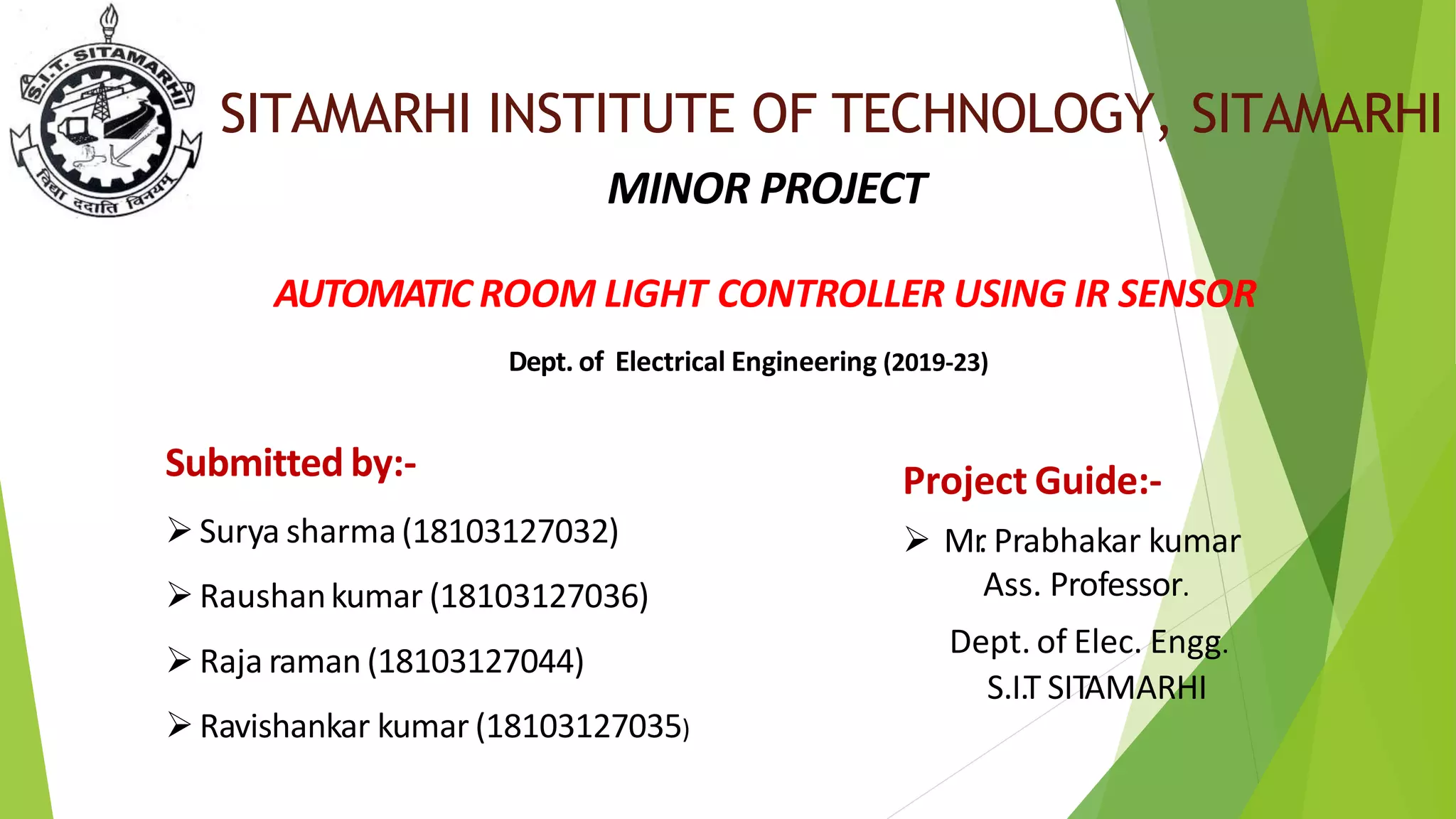 SITAMARHI INSTITUTE OF TECHNOLOGY, SITAMARHI
MINOR PROJECT
AUTOMATIC ROOM LIGHT CONTROLLER USING IR SENSOR
Dept. of Electrical Engineering (2019-23)
Project Guide:-
 Mr
. Prabhakar kumar
Ass. Professor.
Dept. of Elec. Engg.
S.I.T SITAMARHI
Submitted by:-
Surya sharma(18103127032)
Raushankumar (18103127036)
Raja raman (18103127044)
Ravishankar kumar (18103127035)
 