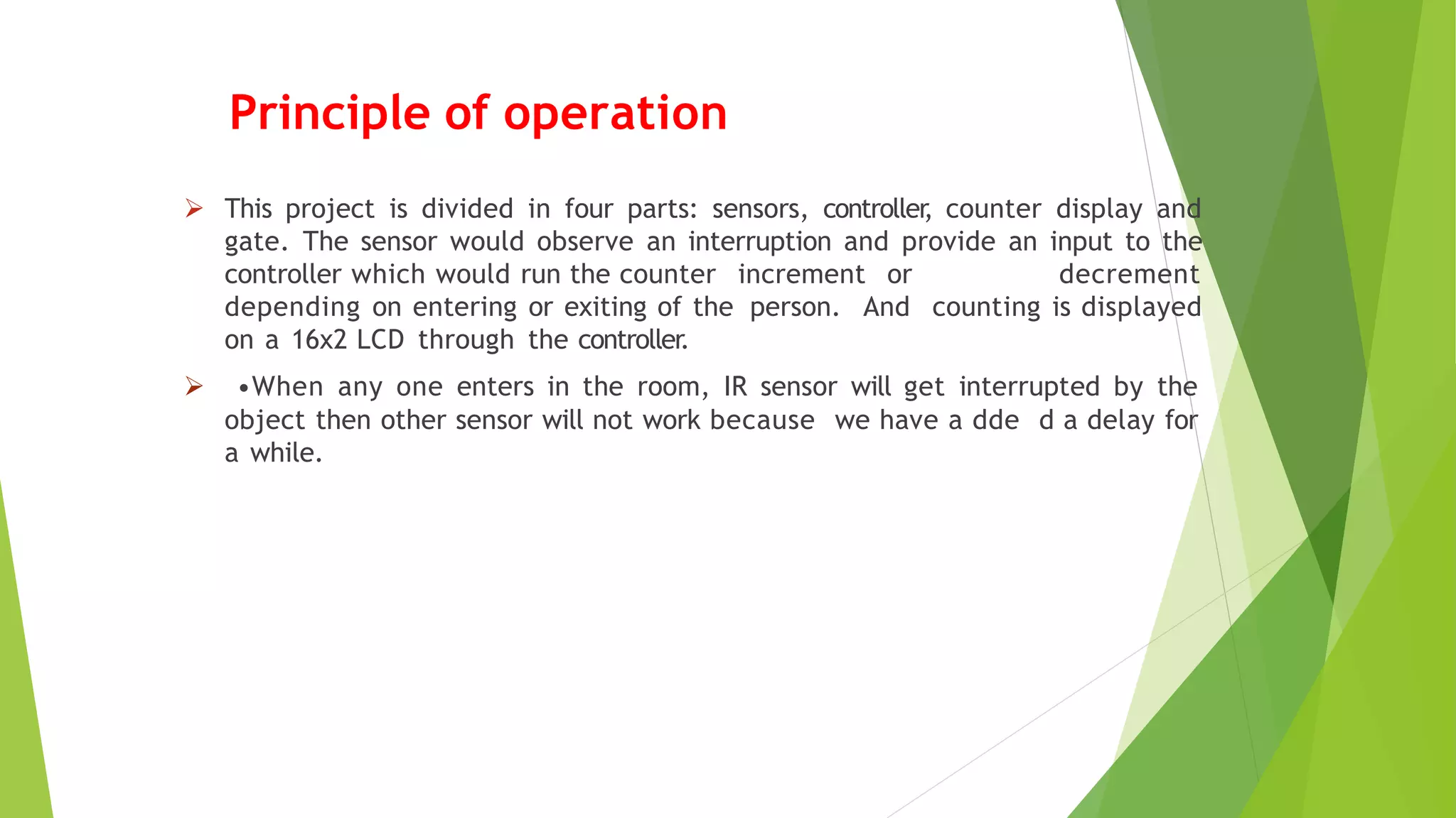 Principle of operation
 This project is divided in four parts: sensors, controller
, counter display and
gate. The sensor would observe an interruption and provide an input to the
controller which would run the counter increment or decrement
depending on entering or exiting of the person. And counting is displayed
on a 16x2 LCD through the controller.
 •When any one enters in the room, IR sensor will get interrupted by the
object then other sensor will not work because we have a dde d a delay for
a while.
 