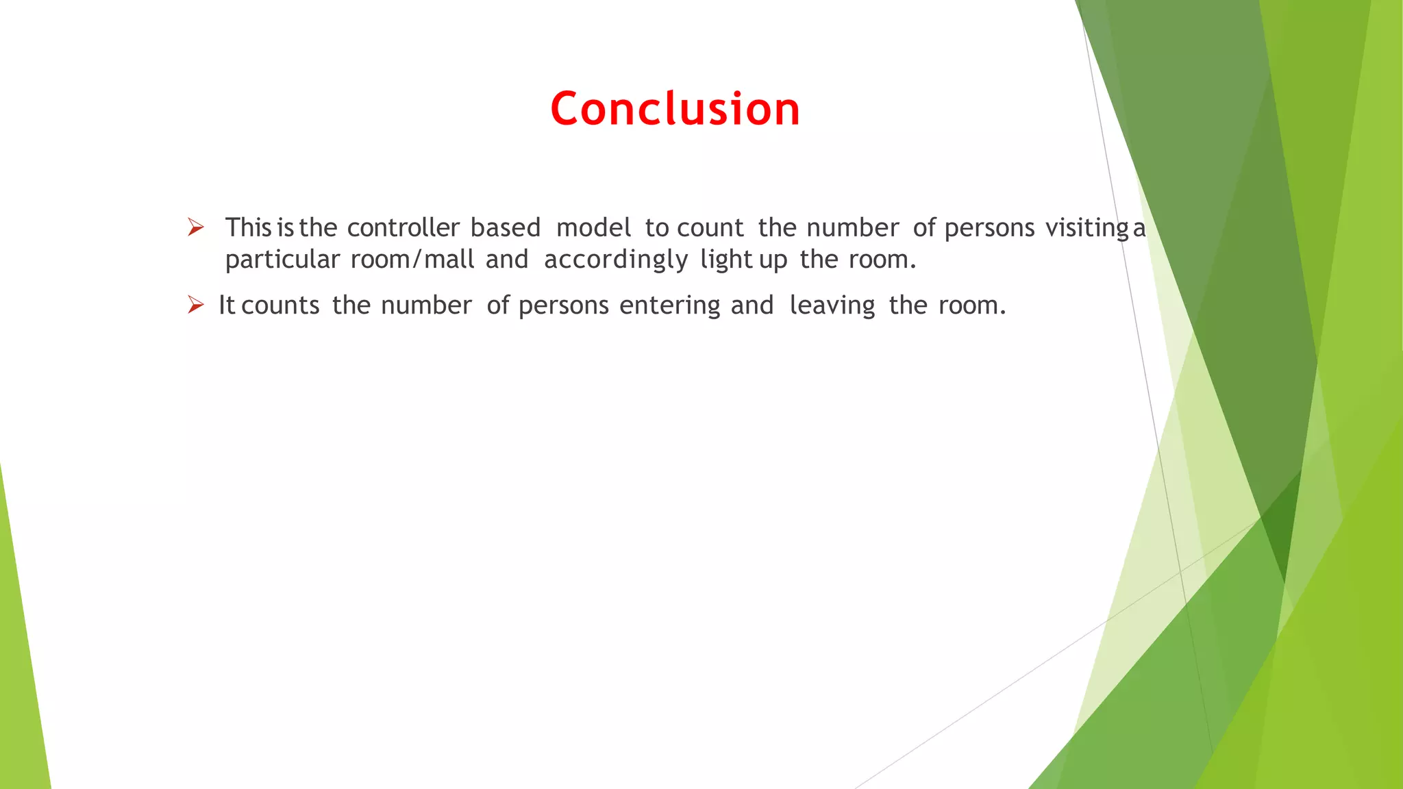 Conclusion
 This is the controller based model to count the number of persons visitinga
particular room/mall and accordingly light up the room.
 It counts the number of persons entering and leaving the room.
 