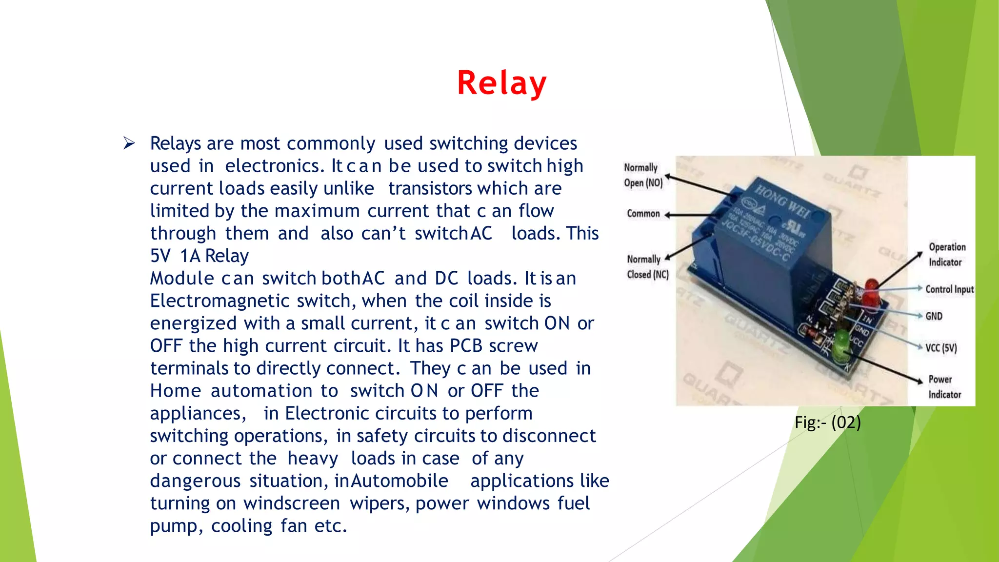 Relay
 Relays are most commonly used switching devices
used in electronics. It c a n be used to switch high
current loads easily unlike transistors which are
limited by the maximum current that c an flow
through them and also can’t switchAC loads. This
5V 1A Relay
Module can switch bothAC and DC loads. It is an
Electromagnetic switch, when the coil inside is
energized with a small current, it c an switch ON or
OFF the high current circuit. It has PCB screw
terminals to directly connect. They c an be used in
Home automation to switch O N or OFF the
appliances, in Electronic circuits to perform
switching operations, in safety circuits to disconnect
or connect the heavy loads in case of any
dangerous situation, inAutomobile applications like
turning on windscreen wipers, power windows fuel
pump, cooling fan etc.
Fig:- (02)
 