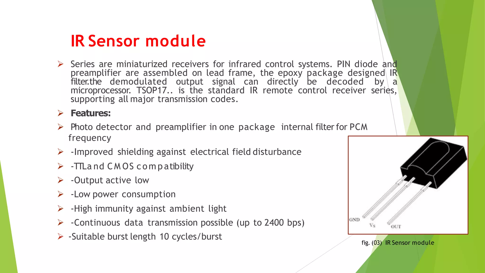 IR Sensor module
 Series are miniaturized receivers for infrared control systems. PIN diode and
preamplifier are assembled on lead frame, the epoxy package designed IR
filter
.the demodulated output signal can directly be decoded by a
microprocessor. TSOP17.. is the standard IR remote control receiver series,
supporting all major transmission codes.
 Features:
 Photo detector and preamplifier in one package internal filter for PCM
frequency
 -Improved shielding against electrical field disturbance
 -TTLa nd C M OS com p atibility
 -Output active low
 -Low power consumption
 -High immunity against ambient light
 -Continuous data transmission possible (up to 2400 bps)
 -Suitable burst length 10 cycles/burst
fig. (03) IR Sensor module
 