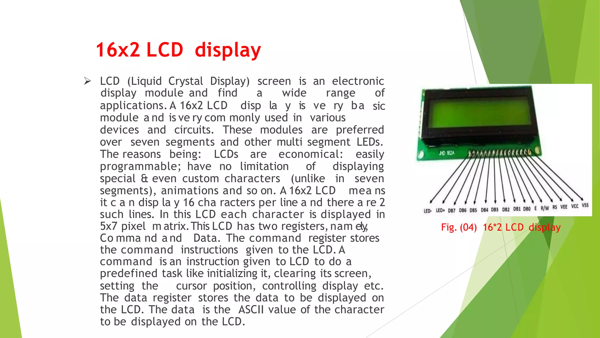 Fig. (04) 16*2 LCD display
 LCD (Liquid Crystal Display) screen is an electronic
applications. A 16x2 LCD disp la y is ve ry ba
display module and find a wide range of
sic
module a nd is ve ry com monly used in various
devices and circuits. These modules are preferred
over seven segments and other multi segment LEDs.
The reasons being: LCDs are economical: easily
programmable; have no limitation of displaying
special & even custom characters (unlike in seven
segments), animations and so on. A 16x2 LCD mea ns
it c a n disp la y 16 cha racters per line a nd there a re 2
such lines. In this LCD each character is displayed in
5x7 pixel m atrix.This LCD has two registers,nam ely
,
Co mma nd a nd Data. The command register stores
the command instructions given to the LCD. A
command is an instruction given to LCD to do a
predefined task like initializing it, clearing its screen,
setting the cursor position, controlling display etc.
The data register stores the data to be displayed on
the LCD. The data is the ASCII value of the character
to be displayed on the LCD.
16x2 LCD display
 