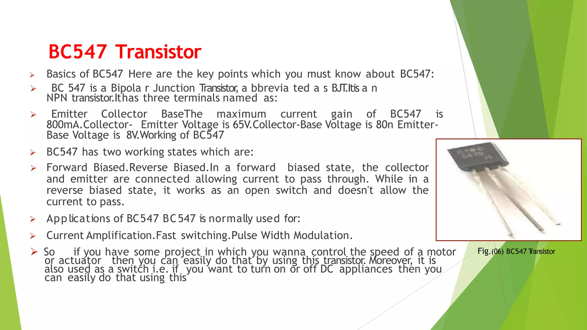 BC547 Transistor
 Basics of BC547 Here are the key points which you must know about BC547:
 BC 547 is a Bipola r Junction Transistor
, a bbrevia ted a s BJT
.Itis a n
NPN transistor.Ithas three terminals named as:
 Emitter Collector BaseThe maximum current gain of BC547 is
800mA.Collector- Emitter Voltage is 65V.Collector-Base Voltage is 80n Emitter-
Base Voltage is 8V.Working of BC547
 BC547 has two working states which are:
 Forward Biased.Reverse Biased.In a forward biased state, the collector
and emitter are connected allowing current to pass through. While in a
reverse biased state, it works as an open switch and doesn't allow the
current to pass.
 Applications of BC547 BC547 is normally used for:
 Current Amplification.Fast switching.Pulse Width Modulation.
 So if you have some project in which you wanna control the speed of a motor
or actuator then you can easily do that by using this transistor. Moreover, it is
also used as a switch i.e. if you want to turn on or off DC appliances then you
can easily do that using this
Fig.(06) BC547 T
ransistor
 