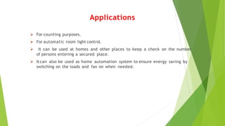 Applications
 For counting purposes.
 For automatic room light control.
 It can be used at homes and other places to keep a check on the number
of persons entering a secured place.
 Itcan also be used as home automation system to ensure energy saving by
switching on the loads and fan on when needed.
 