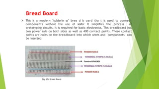 Bread Board
 This is a modern "solderle ss" brea d b oard tha t is used to connect
components without the use of solder
. It simplifies the process of
prototyping circuits. It is required for basic electronics. This breadboard has
two power rails on both sides as well as 400 contact points. These contact
points are holes on the breadboard into which wires and components can
be inserted.
Fig. (05) Bread Board
 