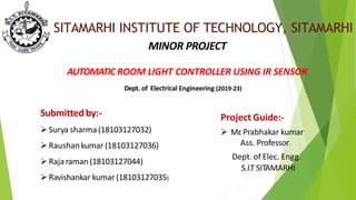 SITAMARHI INSTITUTE OF TECHNOLOGY, SITAMARHI
MINOR PROJECT
AUTOMATIC ROOM LIGHT CONTROLLER USING IR SENSOR
Dept. of Electrical Engineering (2019-23)
Project Guide:-
 Mr
. Prabhakar kumar
Ass. Professor.
Dept. of Elec. Engg.
S.I.T SITAMARHI
Submitted by:-
Surya sharma(18103127032)
Raushankumar (18103127036)
Raja raman (18103127044)
Ravishankar kumar (18103127035)
 