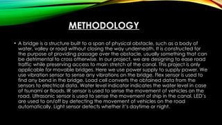METHODOLOGY
• A bridge is a structure built to a span of physical obstacle, such as a body of
water, valley or road without closing the way underneath. It is constructed for
the purpose of providing passage over the obstacle, usually something that can
be detrimental to cross otherwise. In our project, we are designing to ease road
traffic while preserving access to main stretch of the canal. This project is only
applicable for movable bridges. Here we use power supply to supply power. We
use vibration sensor to sense any vibrations on the bridge. Flex sensor is used to
find any bend in the bridge. Load cell converts the obtained data from the
sensors to electrical data. Water level indicator indicates the water level in case
of tsunami or floods. IR sensor is used to sense the movement of vehicles on the
road. Ultrasonic sensor is used to sense the movement of ship in the canal. LED’s
are used to on/off by detecting the movement of vehicles on the road
automatically. Light sensor detects whether it’s daytime or night.
 