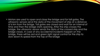 • Motors are used to open and close the bridge and for toll gates. The
ultrasonic sensors send the data of the movement of ship at a distance
of 6 km from the bridge. Toll gates are closed and wait for an interval of
time and then the bridge starts opening. After the ship crosses the
bridge, the ultrasonic sensor sends the data of the crossed ship and the
bridge closes. In case of any accidental incidents happen on the
bridge, there will be red and green light signal control for the ship to
slow down its speed from the top of the bridge
 