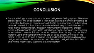 CONCLUSION
• The smart bridge is very advance type of bridge monitoring system. The main
advantage of this bridge system is that it can extend a network by acting as
a repeater. Bridges can reduce network traffic on a segment by subdividing
network communications. It can provide safety during natural disasters. It
helps in ship transportation. It helps in minimizing the accidents. Bridges
increase the available bandwidth to individual nodes because fewer nodes
share collision domain. This also reduces collision. Even though the quality of
material used and components used are of good quality, the cost of the
project is not so costly and it can be used and implemented in all movable
bridges without much increment of cost. This smart bridge is best in its field
and will be most widely used and advance system
 