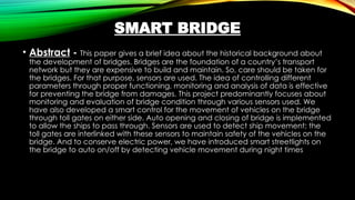 SMART BRIDGE
• Abstract - This paper gives a brief idea about the historical background about
the development of bridges. Bridges are the foundation of a country’s transport
network but they are expensive to build and maintain. So, care should be taken for
the bridges. For that purpose, sensors are used. The idea of controlling different
parameters through proper functioning, monitoring and analysis of data is effective
for preventing the bridge from damages. This project predominantly focuses about
monitoring and evaluation of bridge condition through various sensors used. We
have also developed a smart control for the movement of vehicles on the bridge
through toll gates on either side. Auto opening and closing of bridge is implemented
to allow the ships to pass through. Sensors are used to detect ship movement; the
toll gates are interlinked with these sensors to maintain safety of the vehicles on the
bridge. And to conserve electric power, we have introduced smart streetlights on
the bridge to auto on/off by detecting vehicle movement during night times
 