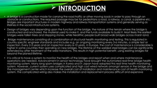  INTRODUCTION
• A bridge is a construction made for carrying the road traffic or other moving loads in order to pass through an
obstacle or constructions. The required passage may be for pedestrians a road, a railway, a canal, a pipeline etc.
Bridges are important structures in modern highway and railway transportation systems and generally serving as
lifelines in the social infrastructure systems.
• Design of bridges vary depending upon the function of the bridge, the nature of the terrain where the bridge is
constructed and anchored, the material used to make it, and the funds available to build it. Most likely the earliest
bridges were fallen trees and stepping stones, while Neolithic people built broad walk bridges across marsh land.
• Bridge maintenance consisting of a combination of structural health monitoring and testing. This is regulated in
country specific engineer standards and includes e.g. an ongoing monitoring every 3-6 minutes, a simple test or
inspection. Every 2-3 years and an inspection every 6-10 years. In Europe, the cost of maintenance is considerable is
higher in some countries then spending on new bridges. The lifetime of the welded steel bridges can be significantly
extended by after treatment of the weld transitions. This results in high potential benefit, using existing bridges far
beyond the planed lifetime.
• It is critical to have a system to monitor the health of the bridges and report when and where maintenance
operations are needed. Advancement in sensor technology have brought the automated real-time bridge health
monitoring system. Many long spam bridges in Korea and in Japan have adopted this real time health monitoring
system. However, current system uses complicated and high cost wired network amongst sensors in the bridge and
the management center which increase the overall cost of installation and maintenance cost of health monitoring
system. The complicated wiring also makes the installation and replacement process difficult and expensive
 
