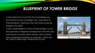 BLUEPRINT OF TOWER BRIDGE
A more absurd structure than the Tower Bridge was
never thrown across a strategic river," wrote artist Sir
Frank Brangwyn, referring to the most famous bascule
bridge in the world.
In fact, Tower Bridge is a fusion of three bridges, two of
the suspension categories emerging from the north and
south banks of London's River Thames, with a central
span comprising two leaves, or ‘bascules’, which can
be raised to allow high- masted ships to pass
 