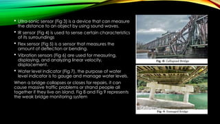  Ultra-sonic sensor (Fig 3) is a device that can measure
the distance to an object by using sound waves.
 IR sensor (Fig 4) is used to sense certain characteristics
of its surroundings
 Flex sensor (Fig 5) is a sensor that measures the
amount of deflection or bending.
 Vibration sensors (Fig 6) are used for measuring,
displaying, and analyzing linear velocity,
displacement.
 Water level indicator (Fig 7), the purpose of water
level indicator is to gauge and manage water levels.
When a bridge collapses or closes for repairs, it can
cause massive traffic problems or strand people all
together if they live on island. Fig 8 and Fig 9 represents
the weak bridge monitoring system
 