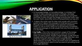 APPLICATION
• A moveable bridge, or movable bridge, is a bridge that
moves to allow passage for boats or barges. Movable
bridges are used to provide both waterway for containers
and ships to pass though the bridge and provide traffic way
for cars, trains, and other forms of transportation on top of it.
• It opens the water way for ships and vessels with constant
speed and it allows the passage of small size boats to pass
through even if the passage is not opened completely.
Traffic of cars or trains need not to be blocked completely
during the passage of small vessels that only the lower deck
is to be lifted.
• Car Traffic – This is the most common usage of the bridge,
with two or more lanes designed to carry car and truck
traffic of various loads. Modern large bridges usually feature
multiple lanes that associate travel in a single direction, and
while the majority of bridges have a single decking
dedicated to car traffic, some can even have an additional
deck, enabling each deck to be focused on providing travel
in a single direction.
 