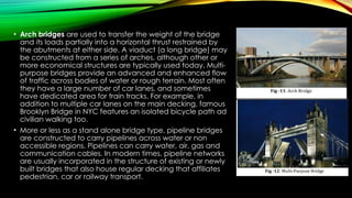 • Arch bridges are used to transfer the weight of the bridge
and its loads partially into a horizontal thrust restrained by
the abutments at either side. A viaduct (a long bridge) may
be constructed from a series of arches, although other or
more economical structures are typically used today. Multi-
purpose bridges provide an advanced and enhanced flow
of traffic across bodies of water or rough terrain. Most often
they have a large number of car lanes, and sometimes
have dedicated area for train tracks. For example, in
addition to multiple car lanes on the main decking, famous
Brooklyn Bridge in NYC features an isolated bicycle path ad
civilian walking too.
• More or less as a stand alone bridge type, pipeline bridges
are constructed to carry pipelines across water or non
accessible regions. Pipelines can carry water, air, gas and
communication cables. In modern times, pipeline networks
are usually incorporated in the structure of existing or newly
built bridges that also house regular decking that affiliates
pedestrian, car or railway transport.
 