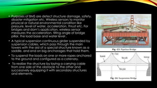 • Purposes of BMS are detect structure damage, safety,
disaster mitigation etc. Wireless sensors to monitor
physical or natural environmental condition like
pressure, level of water, acceleration, thrust etc. For
bridges and dam’s application, wireless sensor
measures the acceleration, tilting angle of bridge
pillar, the load base and water level .
• A typical suspension continuous girder suspended by
suspension cables, which pass through the main
towers with the aid of a special structure known as a
saddle, and end on big anchorages that hold them.
• To suspend the loads on one or more ropes anchored
to the ground and configured as a catenary.
• To realize the structure by laying a carrying cable
from one side of the obstacle to the other and
successively equipping it with secondary structures
and elements.
 