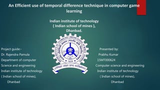 An Efficient use of temporal difference technique in computer game
learning
Indian institute of technology
( Indian school of mines ),
Dhanbad.
Project guide:- Presented by:
Dr. Rajendra Pamula Prabhu Kumar
Department of computer 15MT000624
Science and engineering Computer science and engineering
Indian institute of technology Indian institute of technology
( Indian school of mines), ( Indian school of mines),
Dhanbad Dhanbad
 