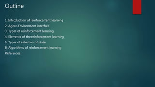 Outline
1. Introduction of reinforcement learning
2. Agent-Environment interface
3. Types of reinforcement learning
4. Elements of the reinforcement learning
5. Types of selection of state
6. Algorithms of reinforcement learning
References
 