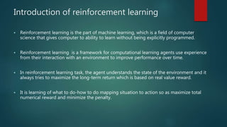 Introduction of reinforcement learning
 Reinforcement learning is the part of machine learning, which is a field of computer
science that gives computer to ability to learn without being explicitly programmed.
 Reinforcement learning is a framework for computational learning agents use experience
from their interaction with an environment to improve performance over time.
 In reinforcement learning task, the agent understands the state of the environment and it
always tries to maximize the long-term return which is based on real value reward.
 It is learning of what to do-how to do mapping situation to action so as maximize total
numerical reward and minimize the penalty.
 
