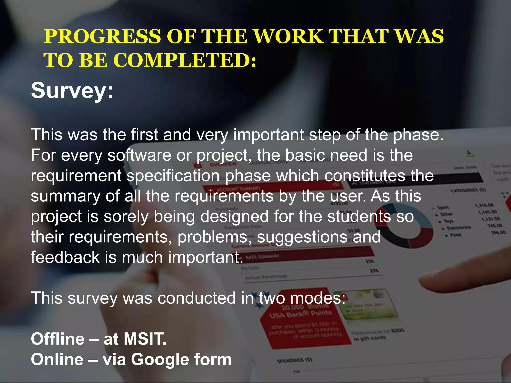 PROGRESS OF THE WORK THAT WAS
TO BE COMPLETED:
Survey:
This was the first and very important step of the phase.
For every software or project, the basic need is the
requirement specification phase which constitutes the
summary of all the requirements by the user. As this
project is sorely being designed for the students so
their requirements, problems, suggestions and
feedback is much important.
This survey was conducted in two modes:
Offline – at MSIT.
Online – via Google form
 