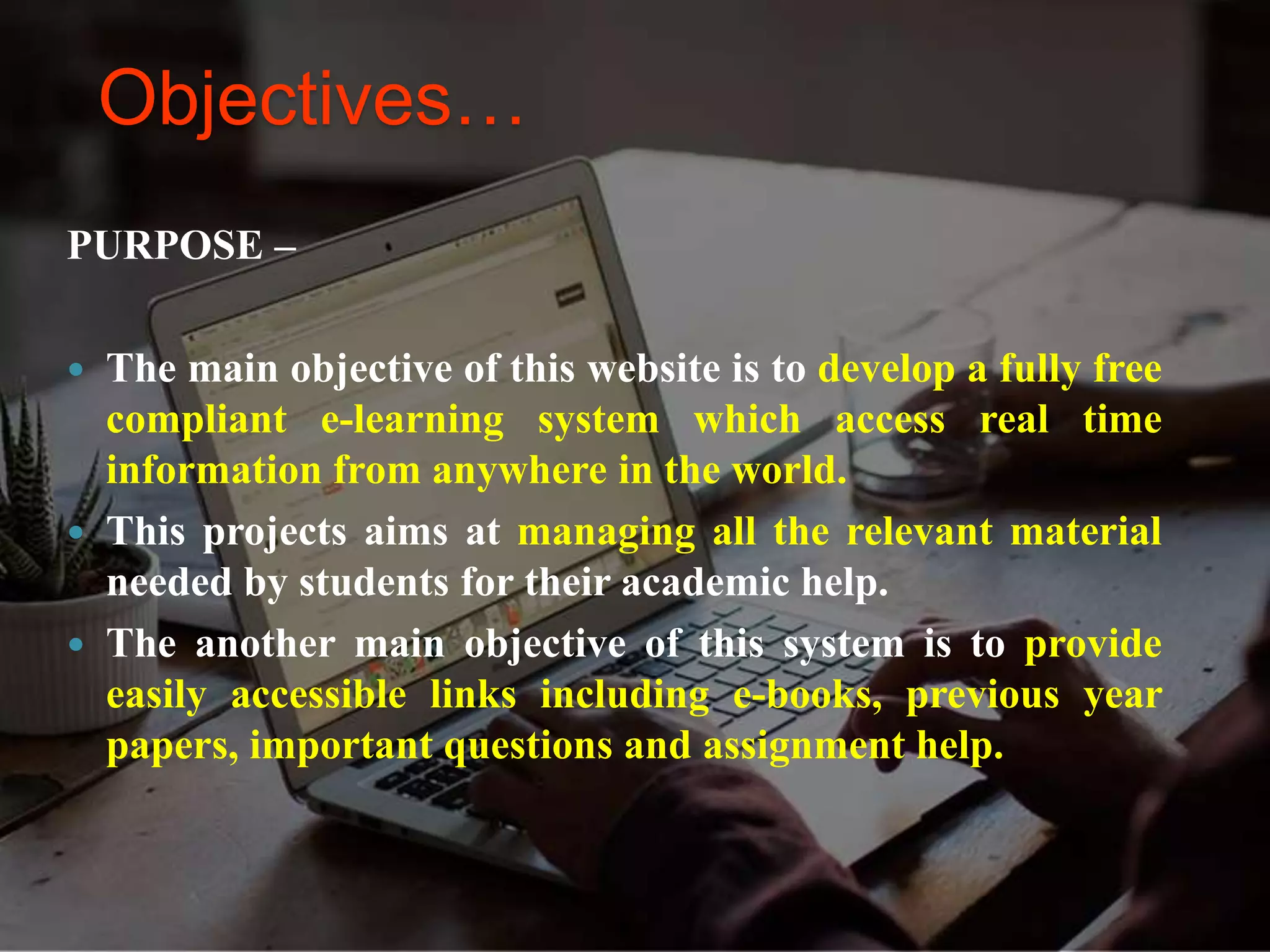 Objectives…
PURPOSE –
 The main objective of this website is to develop a fully free
compliant e-learning system which access real time
information from anywhere in the world.
 This projects aims at managing all the relevant material
needed by students for their academic help.
 The another main objective of this system is to provide
easily accessible links including e-books, previous year
papers, important questions and assignment help.
 