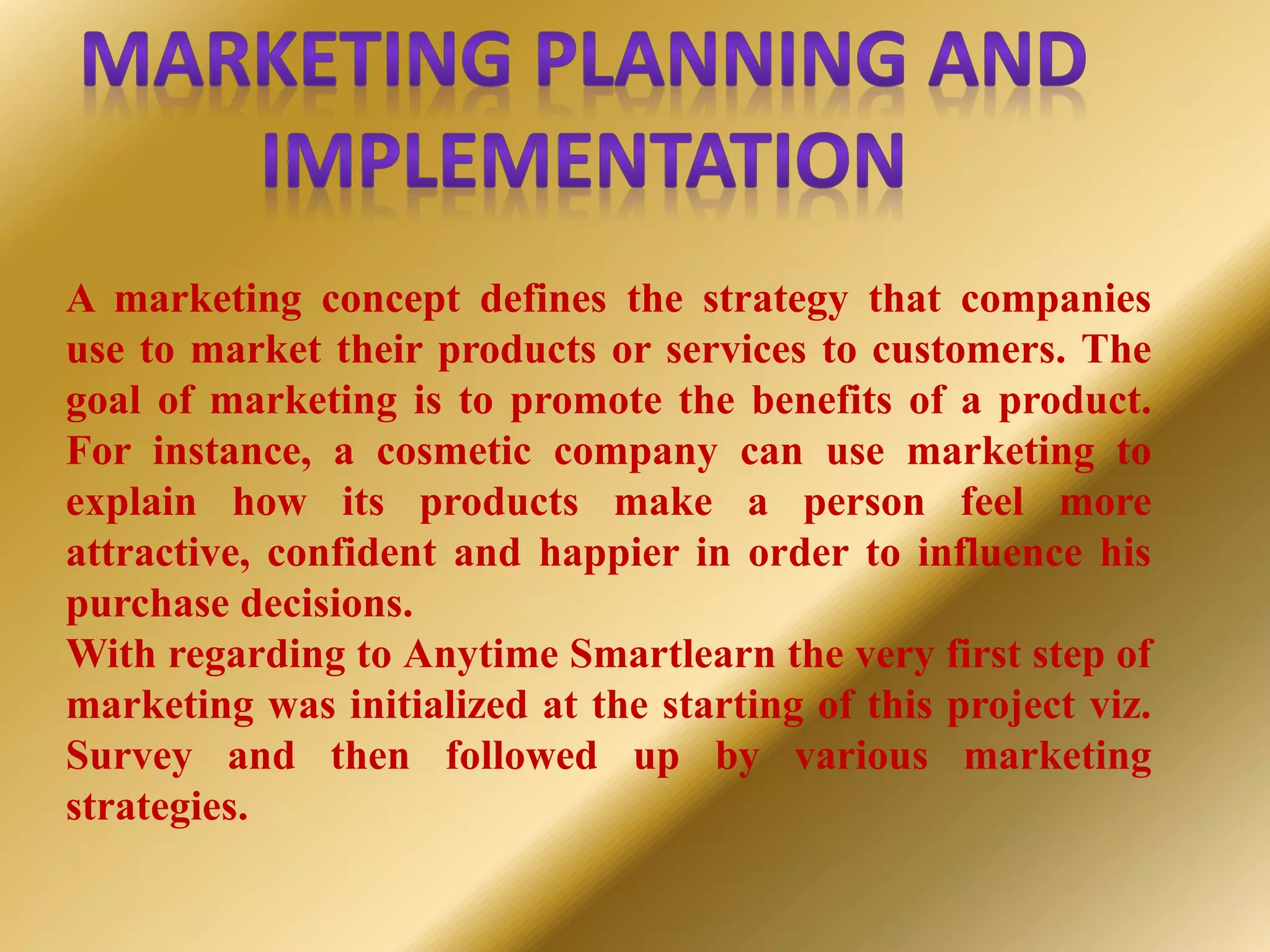 A marketing concept defines the strategy that companies
use to market their products or services to customers. The
goal of marketing is to promote the benefits of a product.
For instance, a cosmetic company can use marketing to
explain how its products make a person feel more
attractive, confident and happier in order to influence his
purchase decisions.
With regarding to Anytime Smartlearn the very first step of
marketing was initialized at the starting of this project viz.
Survey and then followed up by various marketing
strategies.
 